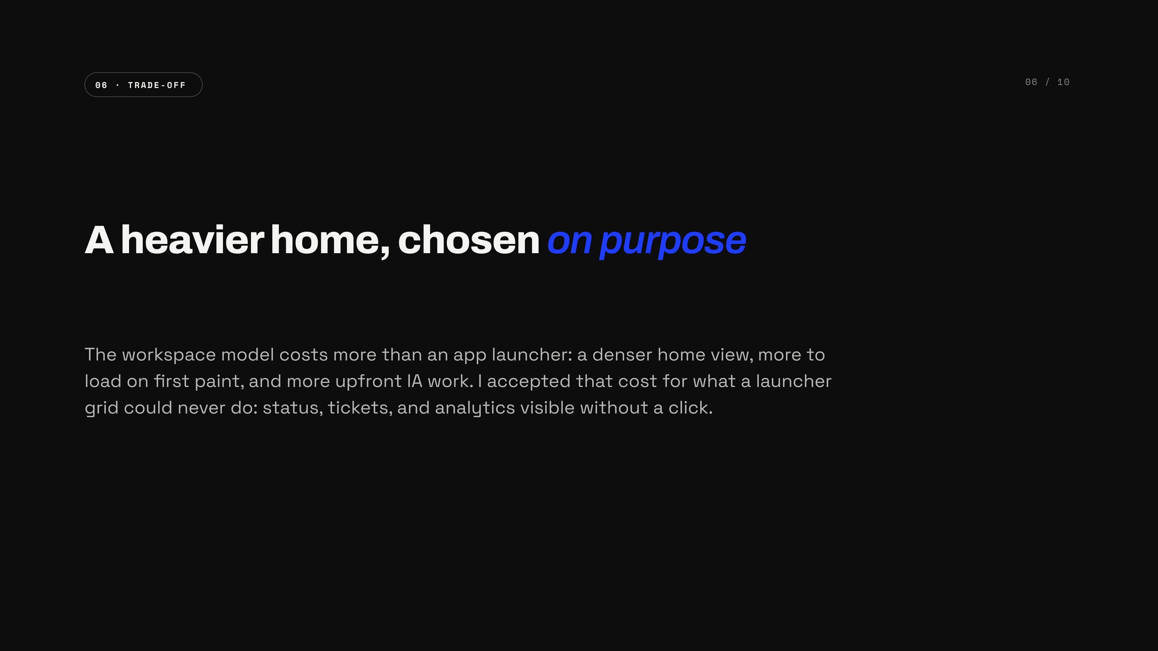 A heavier home, chosen on purpose — the workspace model costs a denser home view, more to load on first paint, and more upfront IA work; accepted for what a launcher grid could never do: status, tickets, and analytics visible without a click